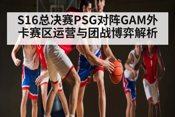 S16总决赛PSG对阵GAM外卡赛区运营与团战博弈解析 | c7c7